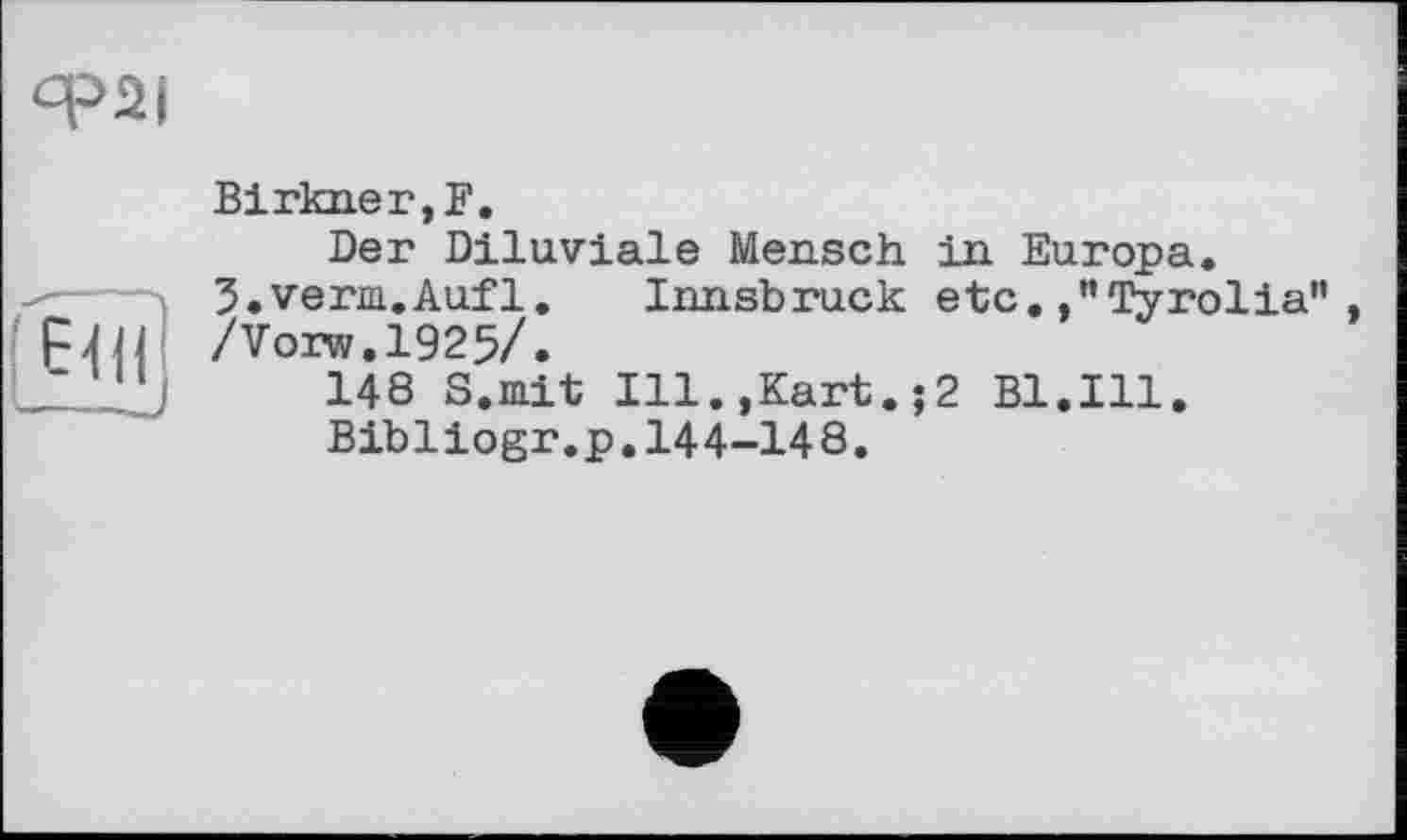 ﻿Ф2І
(Е4Н
Birkner,F.
Der Diluviale Mensch in Europa. 3.verm.Aufl. Innsbruck etc. ,”Tyrolia” /Vorw.1925/.
148 S.mit Ill.,Kart.;2 Bl.Ill.
Bibliogr.p.144-148.